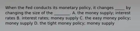 When the Fed conducts its monetary policy, it changes _____ by changing the size of the ________. A. the money supply; interest rates B. interest rates; money supply C. the easy money policy; money supply D. the tight money policy; money supply