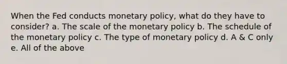 When the Fed conducts monetary policy, what do they have to consider? a. The scale of the monetary policy b. The schedule of the monetary policy c. The type of monetary policy d. A & C only e. All of the above