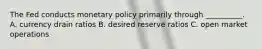 The Fed conducts monetary policy primarily through __________. A. currency drain ratios B. desired reserve ratios C. open market operations