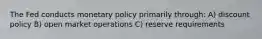 The Fed conducts monetary policy primarily through: A) discount policy B) open market operations C) reserve requirements