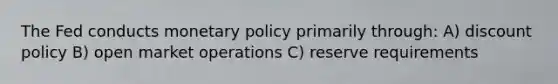 The Fed conducts monetary policy primarily through: A) discount policy B) open market operations C) reserve requirements