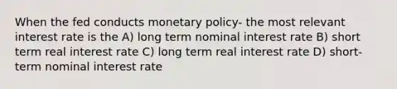 When the fed conducts monetary policy- the most relevant interest rate is the A) long term nominal interest rate B) short term real interest rate C) long term real interest rate D) short-term nominal interest rate