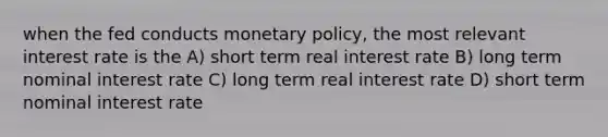 when the fed conducts monetary policy, the most relevant interest rate is the A) short term real interest rate B) long term nominal interest rate C) long term real interest rate D) short term nominal interest rate