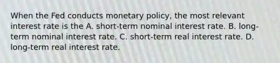 When the Fed conducts monetary​ policy, the most relevant interest rate is the A. ​short-term nominal interest rate. B. ​long-term nominal interest rate. C. ​short-term real interest rate. D. ​long-term real interest rate.