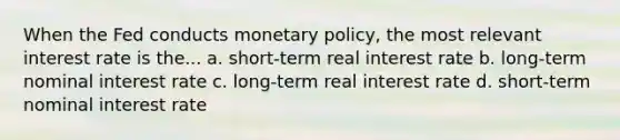 When the Fed conducts monetary policy, the most relevant interest rate is the... a. short-term real interest rate b. long-term nominal interest rate c. long-term real interest rate d. short-term nominal interest rate