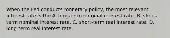 When the Fed conducts monetary​ policy, the most relevant interest rate is the A. long-term nominal interest rate. B. short-term nominal interest rate. C. short-term real interest rate. D. long-term real interest rate.