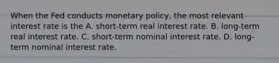 When the Fed conducts monetary​ policy, the most relevant interest rate is the A. ​short-term real interest rate. B. ​long-term real interest rate. C. ​short-term nominal interest rate. D. ​long-term nominal interest rate.