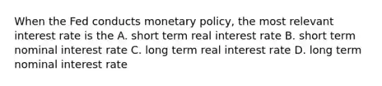 When the Fed conducts monetary policy, the most relevant interest rate is the A. short term real interest rate B. short term nominal interest rate C. long term real interest rate D. long term nominal interest rate