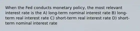 When the Fed conducts monetary policy, the most relevant interest rate is the A) long-term nominal interest rate B) long-term real interest rate C) short-term real interest rate D) short-term nominal interest rate