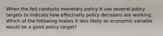 When the fed conducts <a href='https://www.questionai.com/knowledge/kEE0G7Llsx-monetary-policy' class='anchor-knowledge'>monetary policy</a> it use several policy targets to indicate how effectively policy decisions are working. Which of the following makes it less likely an economic variable would be a good policy target?