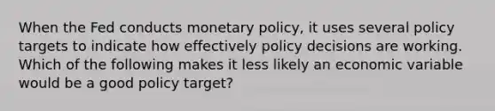 When the Fed conducts monetary​ policy, it uses several policy targets to indicate how effectively policy decisions are working. Which of the following makes it less likely an economic variable would be a good policy​ target?