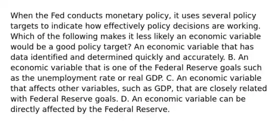 When the Fed conducts monetary​ policy, it uses several policy targets to indicate how effectively policy decisions are working. Which of the following makes it less likely an economic variable would be a good policy​ target? An economic variable that has data identified and determined quickly and accurately. B. An economic variable that is one of the Federal Reserve goals such as the unemployment rate or real GDP. C. An economic variable that affects other​ variables, such as​ GDP, that are closely related with Federal Reserve goals. D. An economic variable can be directly affected by the Federal Reserve.