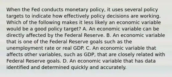 When the Fed conducts monetary​ policy, it uses several policy targets to indicate how effectively policy decisions are working. Which of the following makes it less likely an economic variable would be a good policy​ target? A. An economic variable can be directly affected by the Federal Reserve. B. An economic variable that is one of the Federal Reserve goals such as the unemployment rate or real GDP. C. An economic variable that affects other​ variables, such as​ GDP, that are closely related with Federal Reserve goals. D. An economic variable that has data identified and determined quickly and accurately.