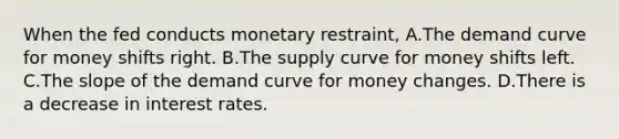 When the fed conducts monetary restraint, A.The demand curve for money shifts right. B.The supply curve for money shifts left. C.The slope of the demand curve for money changes. D.There is a decrease in interest rates.