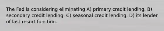 The Fed is considering eliminating A) primary credit lending. B) secondary credit lending. C) seasonal credit lending. D) its lender of last resort function.