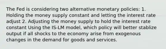 The Fed is considering two alternative monetary policies: 1. Holding the money supply constant and letting the interest rate adjust 2. Adjusting the money supply to hold the interest rate constant Using the IS-LM model, which policy will better stablize output if all shocks to the economy arise from exogenous changes in the demand for goods and services.