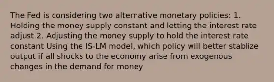 The Fed is considering two alternative monetary policies: 1. Holding the money supply constant and letting the interest rate adjust 2. Adjusting the money supply to hold the interest rate constant Using the IS-LM model, which policy will better stablize output if all shocks to the economy arise from exogenous changes in <a href='https://www.questionai.com/knowledge/klIDlybqd8-the-demand-for-money' class='anchor-knowledge'>the demand for money</a>