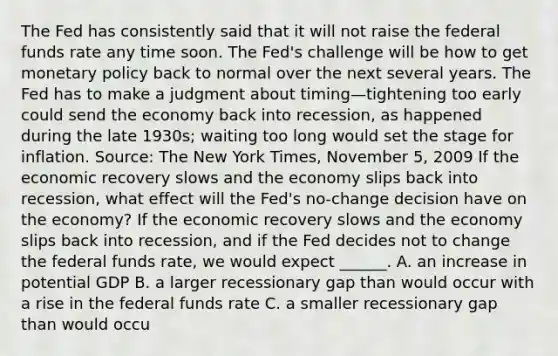 The Fed has consistently said that it will not raise the federal funds rate any time soon. The​ Fed's challenge will be how to get <a href='https://www.questionai.com/knowledge/kEE0G7Llsx-monetary-policy' class='anchor-knowledge'>monetary policy</a> back to normal over the next several years. The Fed has to make a judgment about timing—tightening too early could send the economy back into​ recession, as happened during the late​ 1930s; waiting too long would set the stage for inflation. ​Source: The New York Times​, November​ 5, 2009 If the economic recovery slows and the economy slips back into​ recession, what effect will the​ Fed's no-change decision have on the​ economy? If the economic recovery slows and the economy slips back into​ recession, and if the Fed decides not to change the federal funds​ rate, we would expect​ ______. A. an increase in potential GDP B. a larger recessionary gap than would occur with a rise in the federal funds rate C. a smaller recessionary gap than would occu