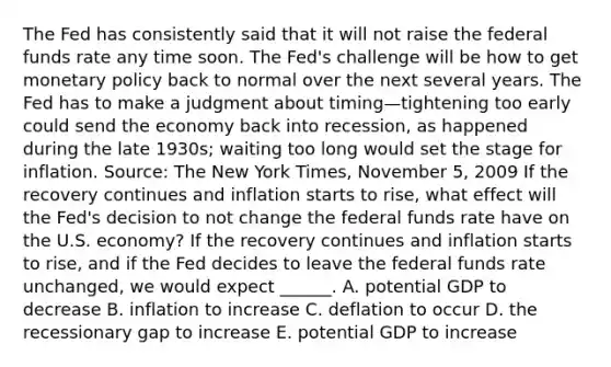 The Fed has consistently said that it will not raise the federal funds rate any time soon. The​ Fed's challenge will be how to get monetary policy back to normal over the next several years. The Fed has to make a judgment about timing—tightening too early could send the economy back into​ recession, as happened during the late​ 1930s; waiting too long would set the stage for inflation. ​Source: The New York Times​, November​ 5, 2009 If the recovery continues and inflation starts to​ rise, what effect will the​ Fed's decision to not change the federal funds rate have on the U.S.​ economy? If the recovery continues and inflation starts to​ rise, and if the Fed decides to leave the federal funds rate​ unchanged, we would expect​ ______. A. potential GDP to decrease B. inflation to increase C. deflation to occur D. the recessionary gap to increase E. potential GDP to increase