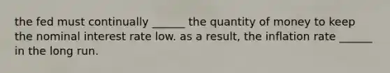 the fed must continually ______ the quantity of money to keep the nominal interest rate low. as a result, the inflation rate ______ in the long run.