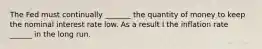 The Fed must continually _______ the quantity of money to keep the nominal interest rate low. As a result I the inflation rate ______ in the long run.