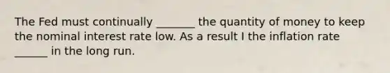 The Fed must continually _______ the quantity of money to keep the nominal interest rate low. As a result I the inflation rate ______ in the long run.