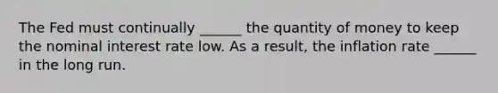 The Fed must continually​ ______ the quantity of money to keep the nominal interest rate low. As a​ result, the inflation rate​ ______ in the long run.