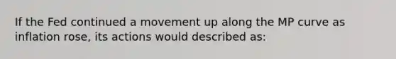 If the Fed continued a movement up along the MP curve as inflation rose, its actions would described as: