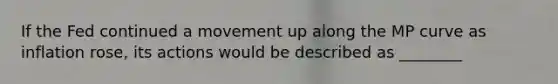 If the Fed continued a movement up along the MP curve as inflation​ rose, its actions would be described as ________