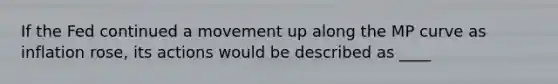 If the Fed continued a movement up along the MP curve as inflation​ rose, its actions would be described as ____