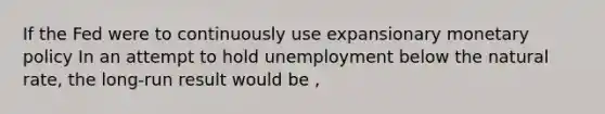 If the Fed were to continuously use expansionary monetary policy In an attempt to hold unemployment below the natural rate, the long-run result would be ,