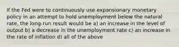 If the Fed were to continuously use expansionary monetary policy in an attempt to hold unemployment below the natural rate, the long-run result would be a) an increase in the level of output b) a decrease in the unemployment rate c) an increase in the rate of inflation d) all of the above