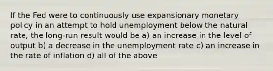 If the Fed were to continuously use expansionary <a href='https://www.questionai.com/knowledge/kEE0G7Llsx-monetary-policy' class='anchor-knowledge'>monetary policy</a> in an attempt to hold unemployment below the natural rate, the long-run result would be a) an increase in the level of output b) a decrease in the <a href='https://www.questionai.com/knowledge/kh7PJ5HsOk-unemployment-rate' class='anchor-knowledge'>unemployment rate</a> c) an increase in the rate of inflation d) all of the above