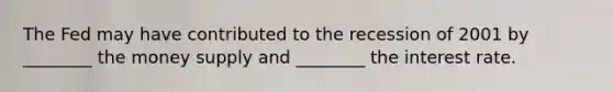 The Fed may have contributed to the recession of 2001 by ________ the money supply and ________ the interest rate.