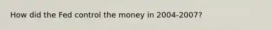 How did the Fed control the money in 2004-2007?