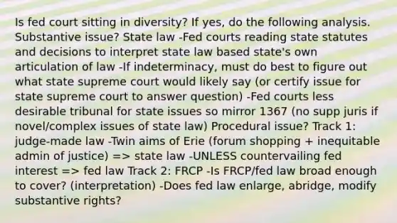 Is fed court sitting in diversity? If yes, do the following analysis. Substantive issue? State law -Fed courts reading state statutes and decisions to interpret state law based state's own articulation of law -If indeterminacy, must do best to figure out what state supreme court would likely say (or certify issue for state supreme court to answer question) -Fed courts less desirable tribunal for state issues so mirror 1367 (no supp juris if novel/complex issues of state law) Procedural issue? Track 1: judge-made law -Twin aims of Erie (forum shopping + inequitable admin of justice) => state law -UNLESS countervailing fed interest => fed law Track 2: FRCP -Is FRCP/fed law broad enough to cover? (interpretation) -Does fed law enlarge, abridge, modify substantive rights?