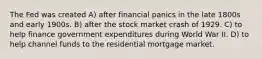 The Fed was created A) after financial panics in the late 1800s and early 1900s. B) after the stock market crash of 1929. C) to help finance government expenditures during World War II. D) to help channel funds to the residential mortgage market.