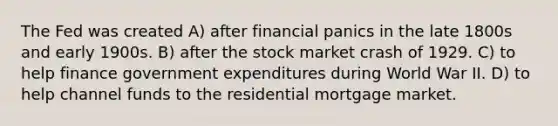 The Fed was created A) after financial panics in the late 1800s and early 1900s. B) after the stock market crash of 1929. C) to help finance government expenditures during World War II. D) to help channel funds to the residential mortgage market.