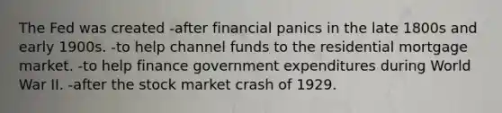 The Fed was created -after financial panics in the late 1800s and early 1900s. -to help channel funds to the residential mortgage market. -to help finance government expenditures during World War II. -after the stock market crash of 1929.