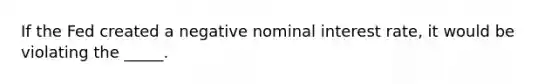 If the Fed created a negative nominal interest rate, it would be violating the _____.