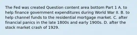 The Fed was created Question content area bottom Part 1 A. to help finance government expenditures during World War II. B. to help channel funds to the residential mortgage market. C. after financial panics in the late 1800s and early 1900s. D. after the stock market crash of 1929.