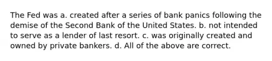 The Fed was a. created after a series of bank panics following the demise of the Second Bank of the United States. b. not intended to serve as a lender of last resort. c. was originally created and owned by private bankers. d. All of the above are correct.