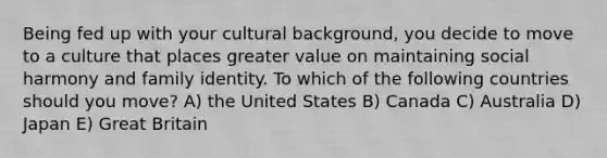 Being fed up with your cultural background, you decide to move to a culture that places greater value on maintaining social harmony and family identity. To which of the following countries should you move? A) the United States B) Canada C) Australia D) Japan E) Great Britain