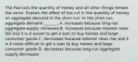 The Fed cuts the quantity of money and all other things remain the same. Explain the effect of the cut in the quantity of money on aggregate demand in the short run. In the short​ run, aggregate demand​ _______. A. increases because​ long-run aggregate supply increases B. increases because interest rates fall and it is it easier to get a loan to buy homes and large consumer goods C. decreases because interest rates rise and it is it more difficult to get a loan to buy homes and large consumer goods D. decreases because​ long-run aggregate supply decreases