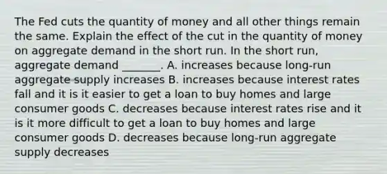 The Fed cuts the quantity of money and all other things remain the same. Explain the effect of the cut in the quantity of money on aggregate demand in the short run. In the short​ run, aggregate demand​ _______. A. increases because​ long-run aggregate supply increases B. increases because interest rates fall and it is it easier to get a loan to buy homes and large consumer goods C. decreases because interest rates rise and it is it more difficult to get a loan to buy homes and large consumer goods D. decreases because​ long-run aggregate supply decreases