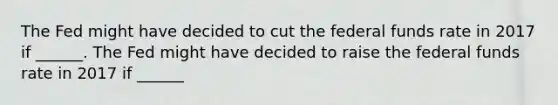 The Fed might have decided to cut the federal funds rate in 2017 if​ ______. The Fed might have decided to raise the federal funds rate in 2017 if​ ______