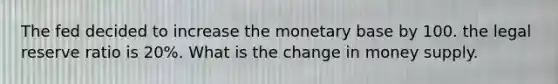 The fed decided to increase the monetary base by 100. the legal reserve ratio is 20%. What is the change in money supply.