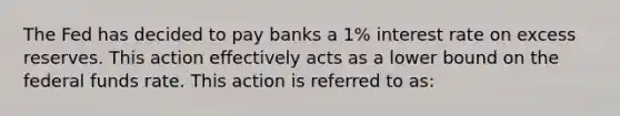 The Fed has decided to pay banks a 1% interest rate on excess reserves. This action effectively acts as a lower bound on the federal funds rate. This action is referred to as: