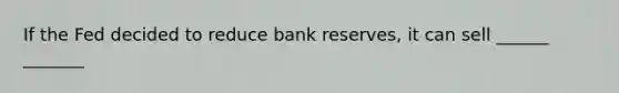 If the Fed decided to reduce bank reserves, it can sell ______ _______