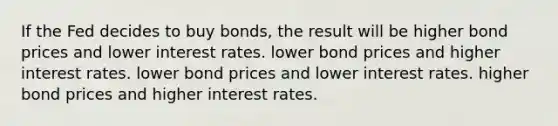 If the Fed decides to buy bonds, the result will be higher bond prices and lower interest rates. lower bond prices and higher interest rates. lower bond prices and lower interest rates. higher bond prices and higher interest rates.